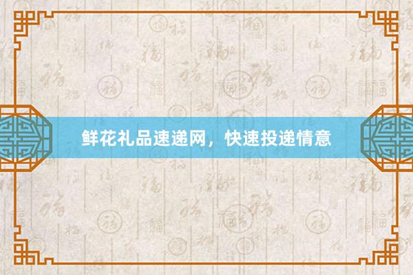 鲜花礼品速递网，快速投递情意