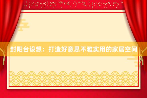 封阳台设想：打造好意思不雅实用的家居空间