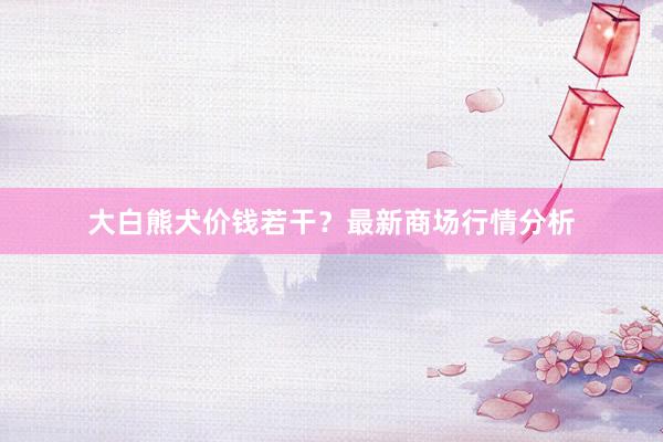 大白熊犬价钱若干？最新商场行情分析